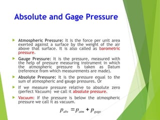 Absolute and Gage Pressure
 Atmospheric Pressure: It is the force per unit area
exerted against a surface by the weight of the air
above that surface. It is also called as barometric
pressure.
 Gauge Pressure: It is the pressure, measured with
the help of pressure measuring instrument in which
the atmospheric pressure is taken as Datum
(reference from which measurements are made).
 Absolute Pressure: It is the pressure equal to the
sum of atmospheric and gauge pressures. Or
 If we measure pressure relative to absolute zero
(perfect Vacuum) we call it absolute pressure.
 Vacuum: If the pressure is below the atmospheric
pressure we call it as vacuum.
gage
atm
abs p
p
p 

 