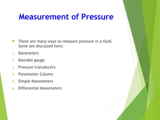 Measurement of Pressure
 There are many ways to measure pressure in a fluid.
Some are discussed here:
1. Barometers
2. Bourdon gauge
3. Pressure transducers
4. Piezometer Column
5. Simple Manometers
6. Differential Manometers
 