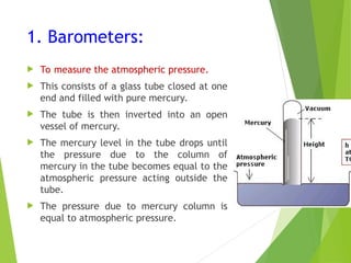 1. Barometers:
 To measure the atmospheric pressure.
 This consists of a glass tube closed at one
end and filled with pure mercury.
 The tube is then inverted into an open
vessel of mercury.
 The mercury level in the tube drops until
the pressure due to the column of
mercury in the tube becomes equal to the
atmospheric pressure acting outside the
tube.
 The pressure due to mercury column is
equal to atmospheric pressure.
 