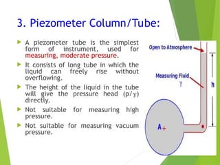 3. Piezometer Column/Tube:
 A piezometer tube is the simplest
form of instrument, used for
measuring, moderate pressure.
 It consists of long tube in which the
liquid can freely rise without
overflowing.
 The height of the liquid in the tube
will give the pressure head (p/)
directly.
 Not suitable for measuring high
pressure.
 Not suitable for measuring vacuum
pressure.
 