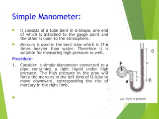 Simple Manometer:
 It consists of a tube bent in U-Shape, one end
of which is attached to the gauge point and
the other is open to the atmosphere.
 Mercury is used in the bent tube which is 13.6
times heavier than water. Therefore it is
suitable for measuring high pressure as well.
Procedure:
1. Consider a simple Manometer connected to a
pipe containing a light liquid under high
pressure. The high pressure in the pipe will
force the mercury in the left limb of U-tube to
move downward, corresponding the rise of
mercury in the right limb.

A
B C
D
 
