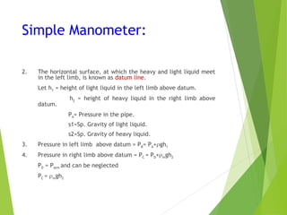 Simple Manometer:
2. The horizontal surface, at which the heavy and light liquid meet
in the left limb, is known as datum line.
Let h1 = height of light liquid in the left limb above datum.
h2 = height of heavy liquid in the right limb above
datum.
PA= Pressure in the pipe.
s1=Sp. Gravity of light liquid.
s2=Sp. Gravity of heavy liquid.
3. Pressure in left limb above datum = PB= PA+gh1
4. Pressure in right limb above datum = PC = PD+mgh2
PD = Patm and can be neglected
PC = mgh2
 
