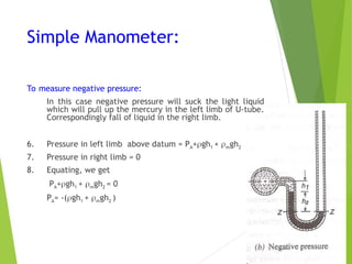 Simple Manometer:
To measure negative pressure:
In this case negative pressure will suck the light liquid
which will pull up the mercury in the left limb of U-tube.
Correspondingly fall of liquid in the right limb.
6. Pressure in left limb above datum = PA+gh1 + mgh2
7. Pressure in right limb = 0
8. Equating, we get
PA+gh1 + mgh2 = 0
PA= -(gh1 + mgh2 )
 