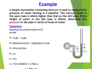 Example
A simple manometer containing mercury is used to measure the
pressure of water flowing in a pipeline. The mercury level in
the open tube is 60mm higher than that on the left tube. If the
height of water in the left tube is 50mm, determine the
pressure in the pipe in terms of head of water.
Solution:
Equaling the pressure above Z-Z,
we get
P + ρ1gh1 = ρ2gh2
P+1000x9.81x0.05 = 13600x9.81x 0.06
P =7514.46 N/m2
P= h
h = P/
h = 7514.46/9810 = 0.766 m
 