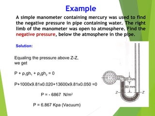 Example
A simple manometer containing mercury was used to find
the negative pressure in pipe containing water. The right
limb of the manometer was open to atmosphere. Find the
negative pressure, below the atmosphere in the pipe.
Equaling the pressure above Z-Z,
we get
P + ρ1gh1 + ρ2gh2 = 0
P+1000x9.81x0.020+13600x9.81x0.050 =0
P = - 6867 N/m2
P = 6.867 Kpa (Vacuum)
Solution:
 