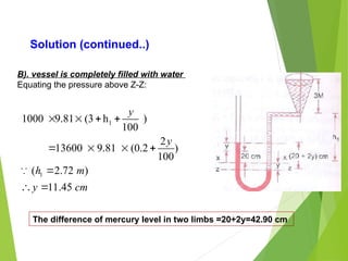 Solution (continued..)
B). vessel is completely filled with water
Equating the pressure above Z-Z:
1
1
1000 9.81 (3 h )
100
2
13600 9.81 (0.2 )
100
( 2.72 )
11.45
y
y
h m
y cm
   
   

 

The difference of mercury level in two limbs =20+2y=42.90 cm
 