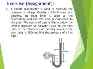 Exercise (Assignment):
1. A simple manometer is used to measure the
pressure of oil (sp. Gravity = 0.8) flowing in a
pipeline. Its right limb is open to the
atmosphere and the left limb is connected to
the pipe. The centre of pipe is 90mm below the
level of mercury (sp. Gravity = 13.6) in the right
limb. If the difference of mercury levels in the
two limbs is 150mm, find the pressure of oil in
pipe.
 
