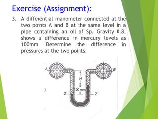 Exercise (Assignment):
3. A differential manometer connected at the
two points A and B at the same level in a
pipe containing an oil of Sp. Gravity 0.8,
shows a difference in mercury levels as
100mm. Determine the difference in
pressures at the two points.
 