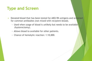 Type and Screen
• Donated blood that has been tested for ABO/Rh antigens and screened
for common antibodies (not mixed with recipient blood).
- Used when usage of blood is unlikely but needs to be available
(hysterectomy).
- Allows blood to available for other patients.
- Chance of hemolytic reaction: 1:10,000.
 