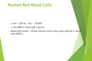 Packed Red Blood Cells
• 1 unit = 250 ml. Hct. = 70-80%.
• 1 unit pRBC’s raises Hgb 1 gm/dL.
• Mixed with saline: LR has Calcium which may cause clotting if mixed
with pRBC’s.
 
