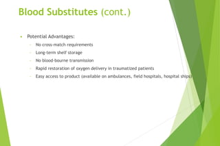 Blood Substitutes (cont.)
• Potential Advantages:
- No cross-match requirements
- Long-term shelf storage
- No blood-bourne transmission
- Rapid restoration of oxygen delivery in traumatized patients
- Easy access to product (available on ambulances, field hospitals, hospital ships)
 