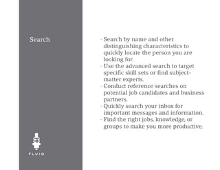 Search   · Search by name and other
           distinguishing characteristics to
           quickly locate the person you are
           looking for.
         · Use the advanced search to target
           specific skill sets or find subject-
           matter experts.
         · Conduct reference searches on
           potential job candidates and business
           partners.
         · Quickly search your inbox for
           important messages and information.
         · Find the right jobs, knowledge, or
           groups to make you more productive.
 