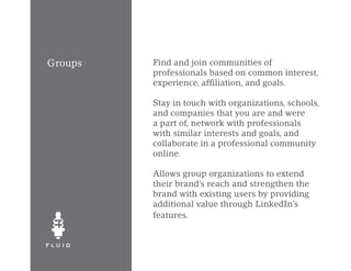 Groups   Find and join communities of
         professionals based on common interest,
         experience, affiliation, and goals.

         Stay in touch with organizations, schools,
         and companies that you are and were
         a part of, network with professionals
         with similar interests and goals, and
         collaborate in a professional community
         online.

         Allows group organizations to extend
         their brand’s reach and strengthen the
         brand with existing users by providing
         additional value through LinkedIn’s
         features.
 