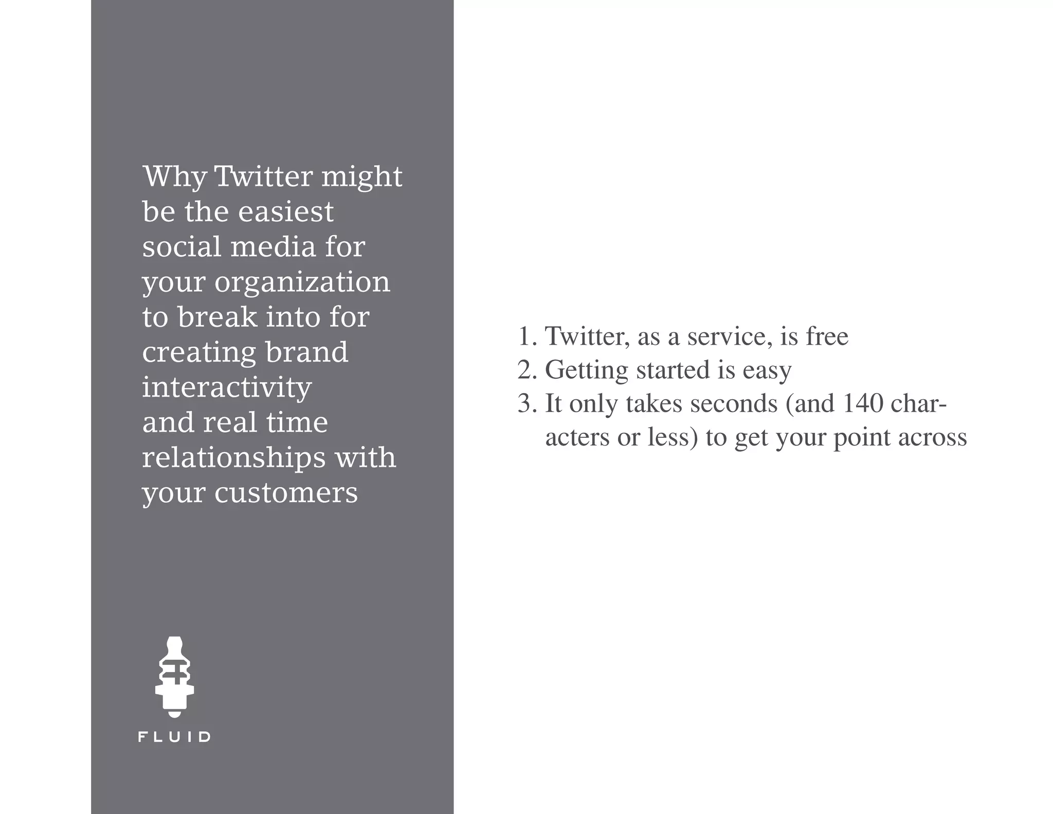 Why Twitter might
be the easiest
social media for
your organization
to break into for
                     1. Twitter, as a service, is free
creating brand
                     2. Getting started is easy
interactivity
                     3. It only takes seconds (and 140 char-
and real time           acters or less) to get your point across
relationships with
your customers
 