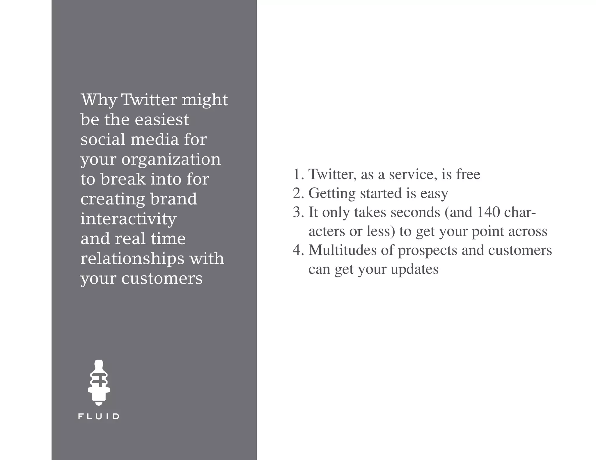 Why Twitter might
be the easiest
social media for
your organization
to break into for    1. Twitter, as a service, is free
creating brand       2. Getting started is easy
interactivity        3. It only takes seconds (and 140 char-
                        acters or less) to get your point across
and real time
                     4. Multitudes of prospects and customers
relationships with
                        can get your updates
your customers
 