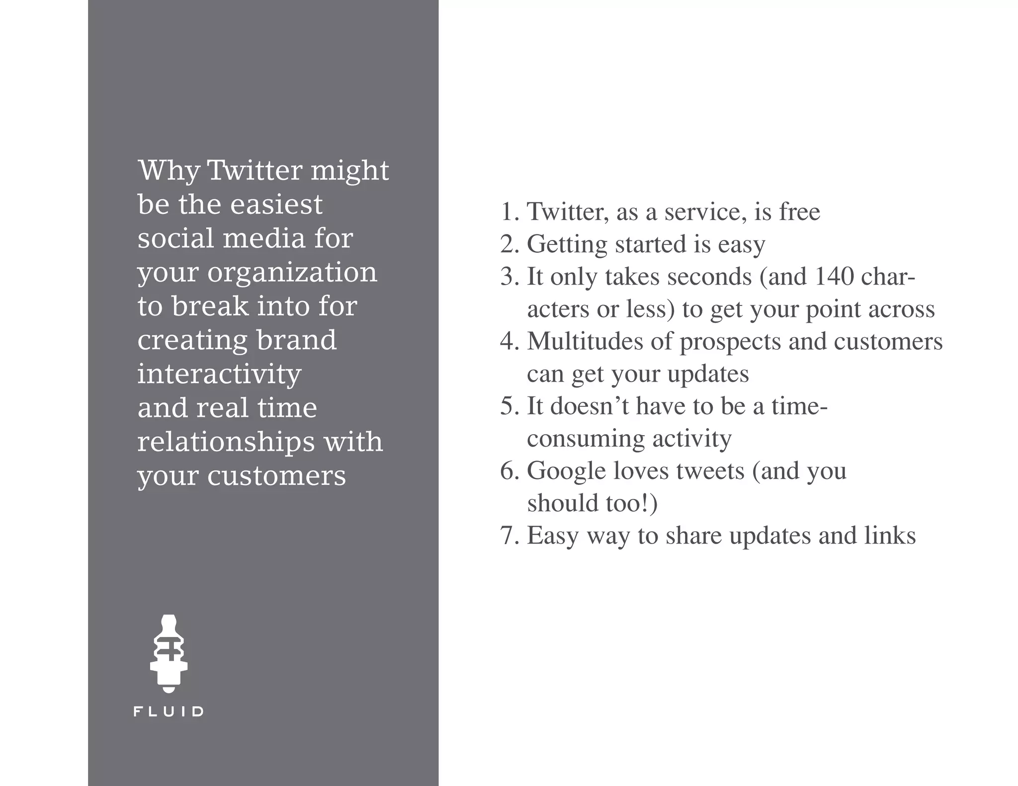 Why Twitter might
be the easiest       1. Twitter, as a service, is free
social media for     2. Getting started is easy
your organization    3. It only takes seconds (and 140 char-
to break into for       acters or less) to get your point across
creating brand       4. Multitudes of prospects and customers
interactivity           can get your updates
and real time        5. It doesn’t have to be a time-
relationships with      consuming activity
your customers       6. Google loves tweets (and you
                        should too!)
                     7. Easy way to share updates and links
 