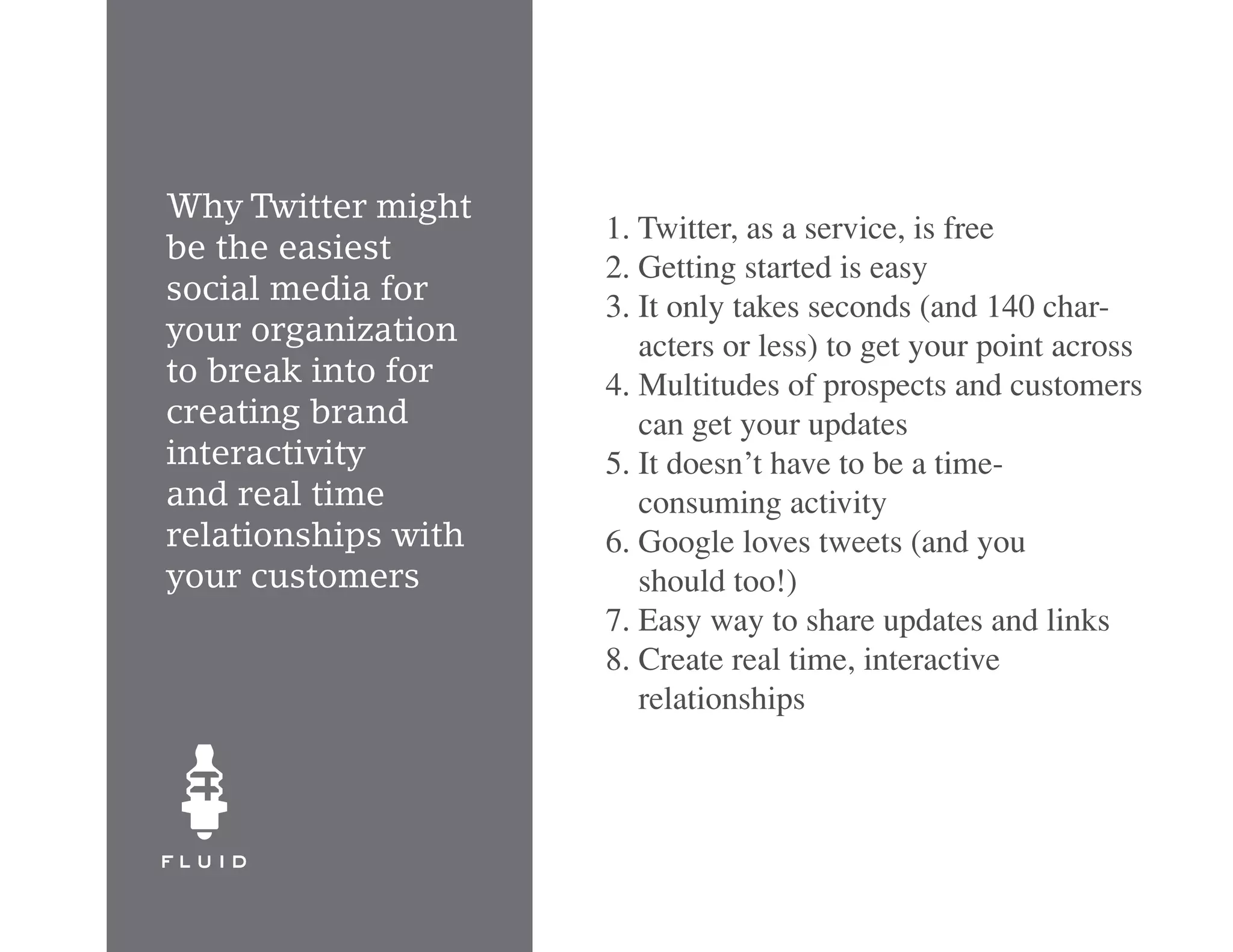 Why Twitter might
                     1. Twitter, as a service, is free
be the easiest
                     2. Getting started is easy
social media for
                     3. It only takes seconds (and 140 char-
your organization       acters or less) to get your point across
to break into for    4. Multitudes of prospects and customers
creating brand          can get your updates
interactivity        5. It doesn’t have to be a time-
and real time           consuming activity
relationships with   6. Google loves tweets (and you
your customers          should too!)
                     7. Easy way to share updates and links
                     8. Create real time, interactive
                        relationships
 