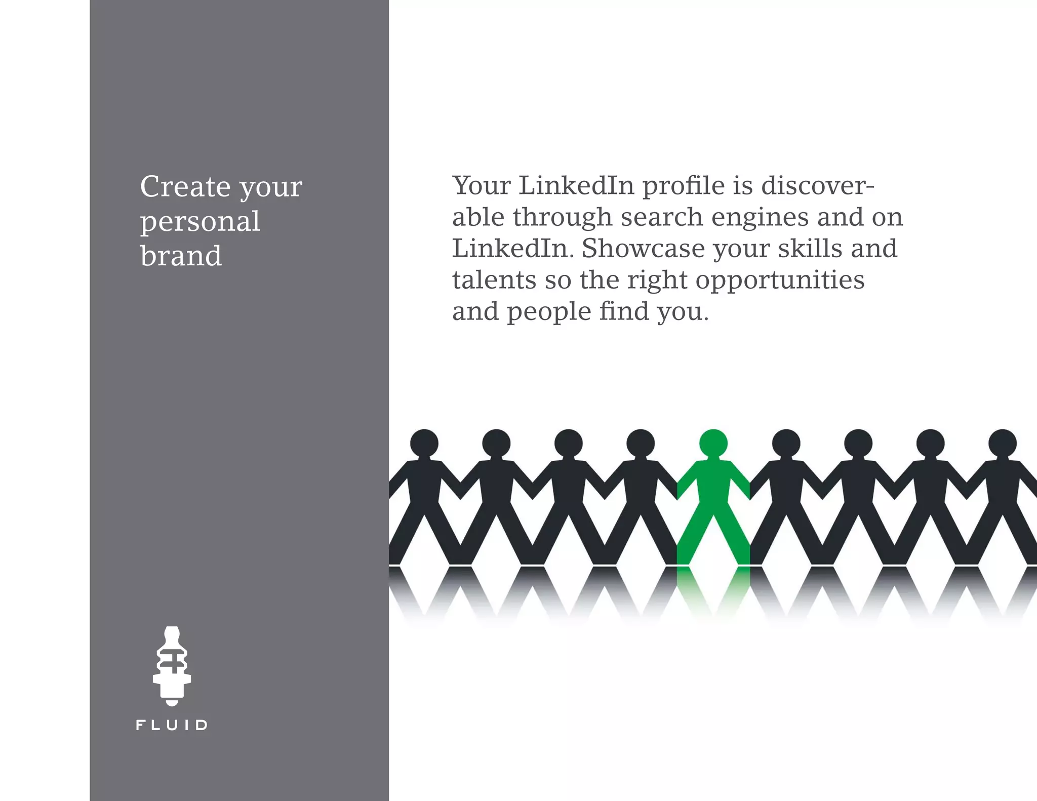 Create your   Your LinkedIn profile is discover-
personal      able through search engines and on
brand         LinkedIn. Showcase your skills and
              talents so the right opportunities
              and people find you.
 
