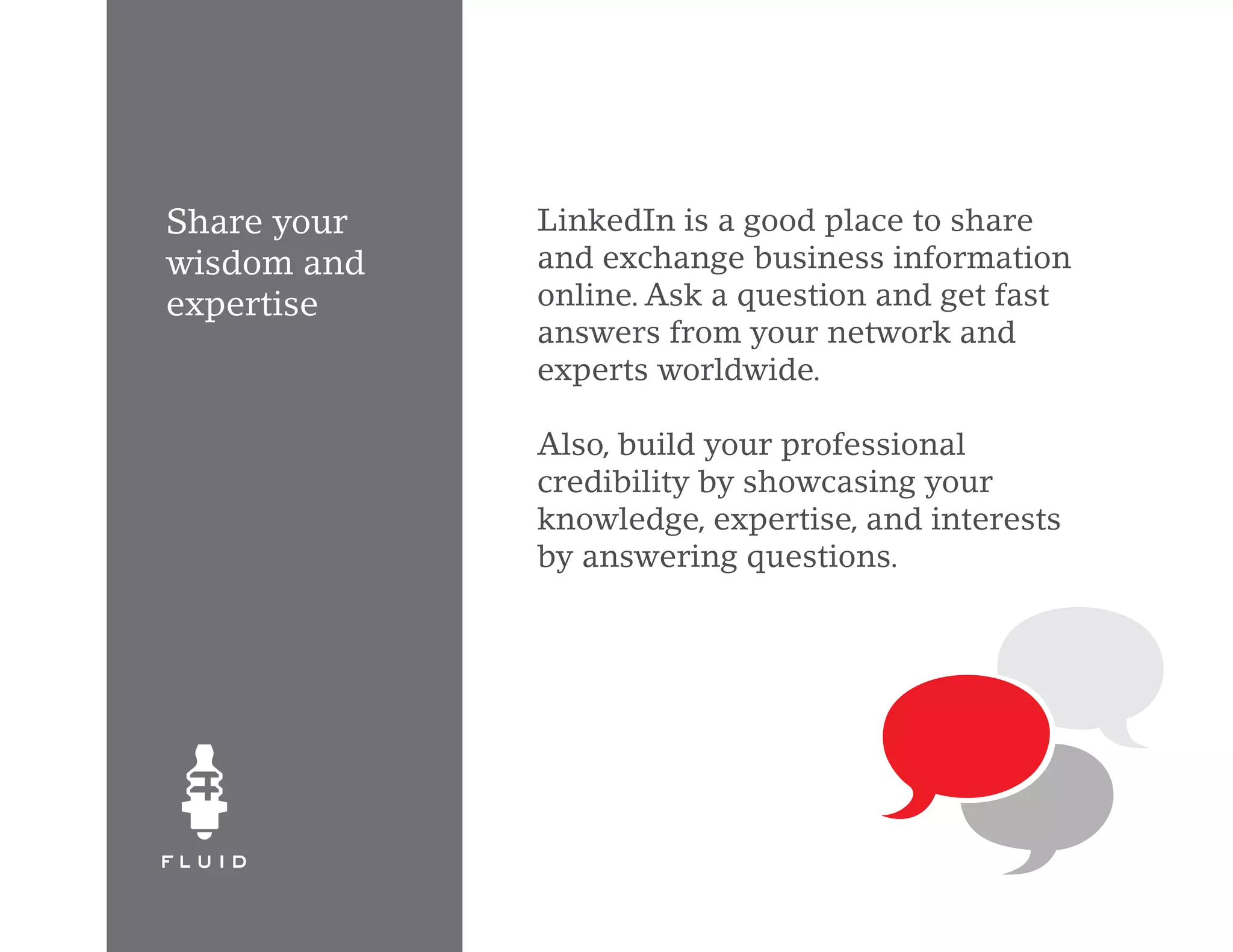 Share your   LinkedIn is a good place to share
wisdom and   and exchange business information
expertise    online. Ask a question and get fast
             answers from your network and
             experts worldwide.

             Also, build your professional
             credibility by showcasing your
             knowledge, expertise, and interests
             by answering questions.
 