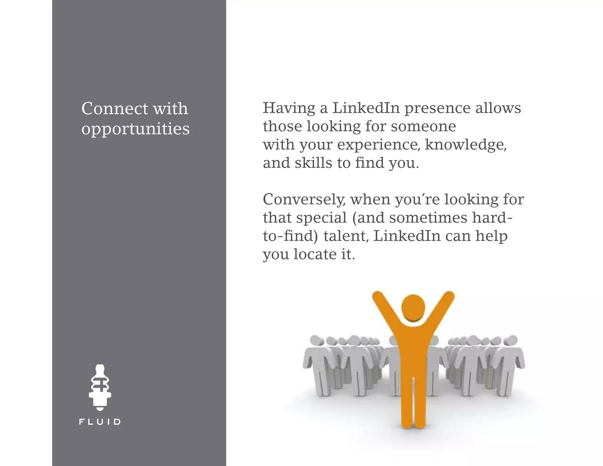 Connect with    Having a LinkedIn presence allows
opportunities   those looking for someone
                with your experience, knowledge,
                and skills to find you.

                Conversely, when you’re looking for
                that special (and sometimes hard-
                to-find) talent, LinkedIn can help
                you locate it.
 
