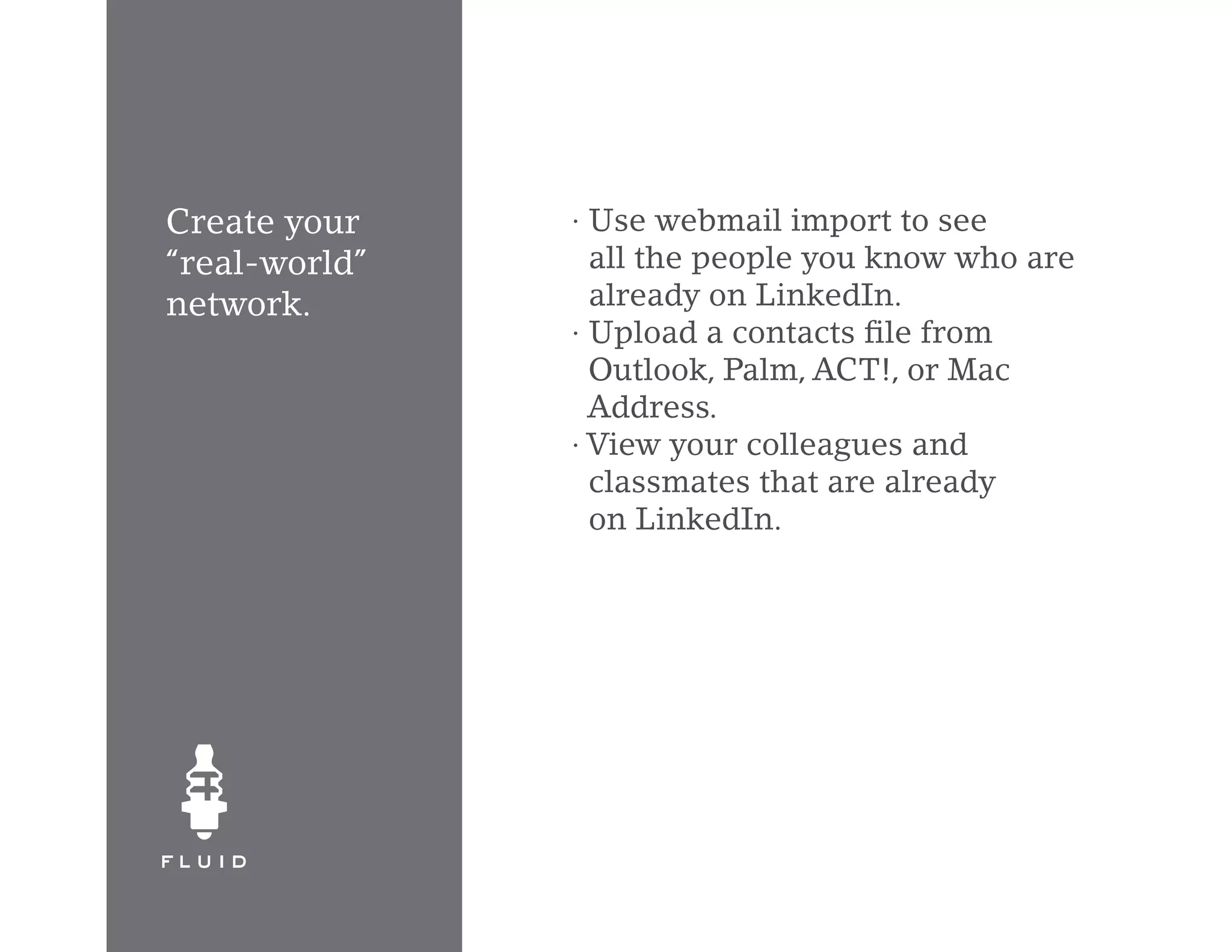 Create your    · Use webmail import to see
“real-world”     all the people you know who are
network.         already on LinkedIn.
               · Upload a contacts file from
                 Outlook, Palm, ACT!, or Mac
                 Address.
               · View your colleagues and
                 classmates that are already
                 on LinkedIn.
 