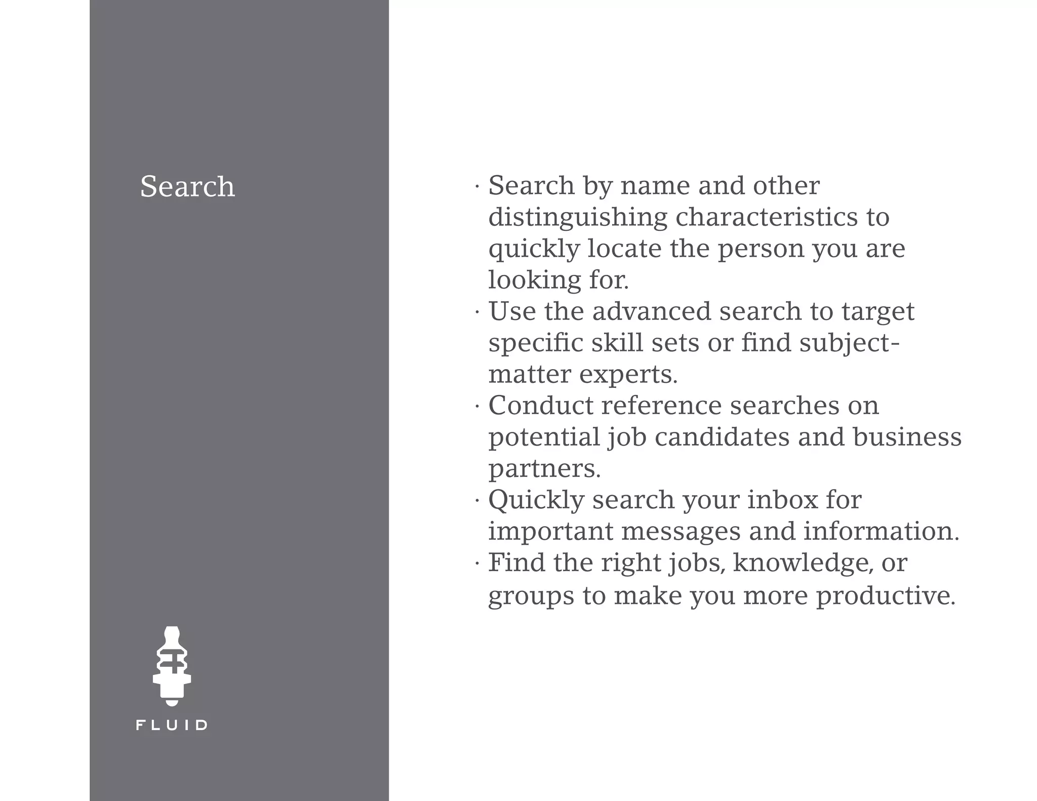 Search   · Search by name and other
           distinguishing characteristics to
           quickly locate the person you are
           looking for.
         · Use the advanced search to target
           specific skill sets or find subject-
           matter experts.
         · Conduct reference searches on
           potential job candidates and business
           partners.
         · Quickly search your inbox for
           important messages and information.
         · Find the right jobs, knowledge, or
           groups to make you more productive.
 