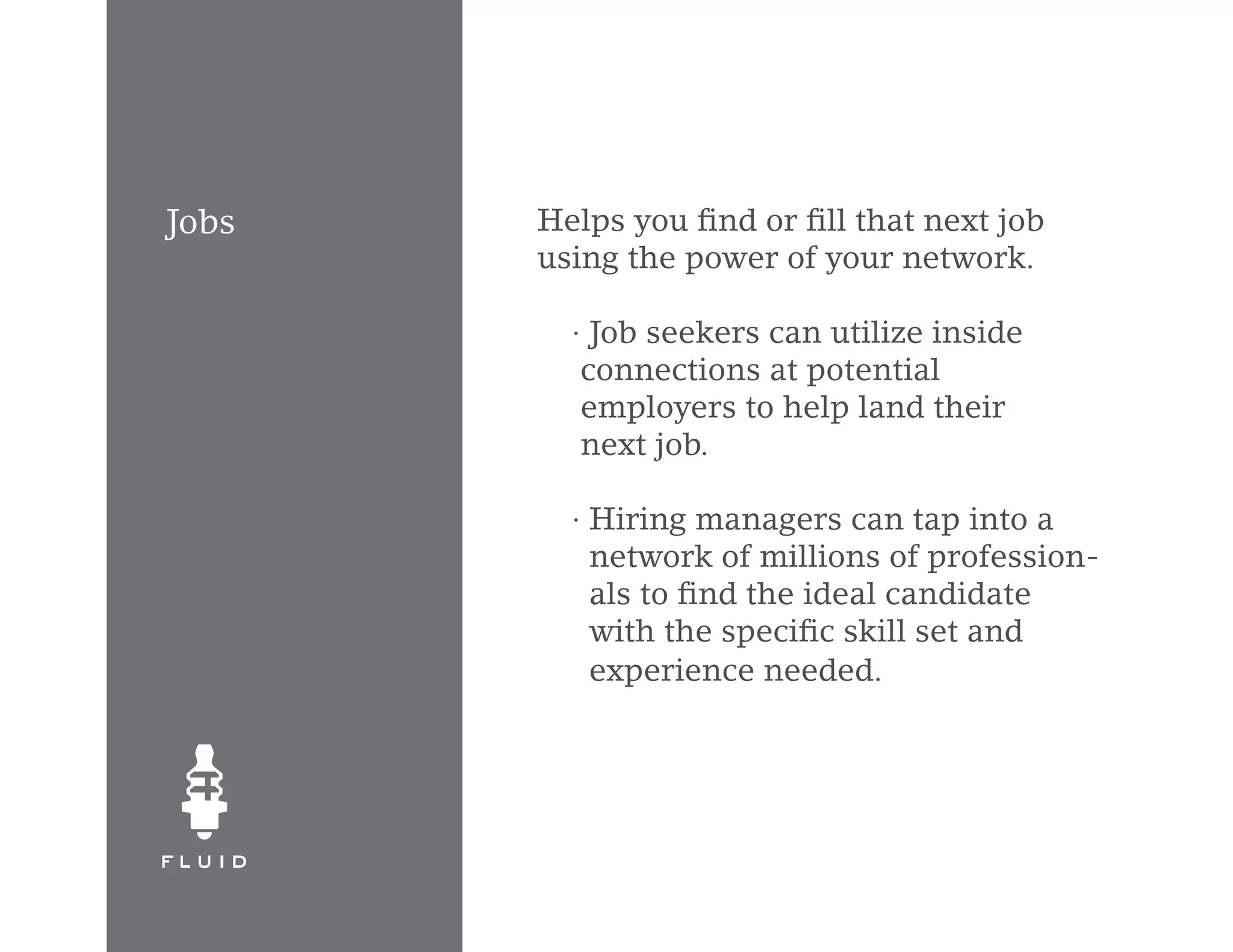 Jobs   Helps you find or fill that next job
       using the power of your network.

         · Job seekers can utilize inside
          connections at potential
          employers to help land their
          next job.

         · Hiring managers can tap into a
           network of millions of profession-
           als to find the ideal candidate
           with the specific skill set and
           experience needed.
 