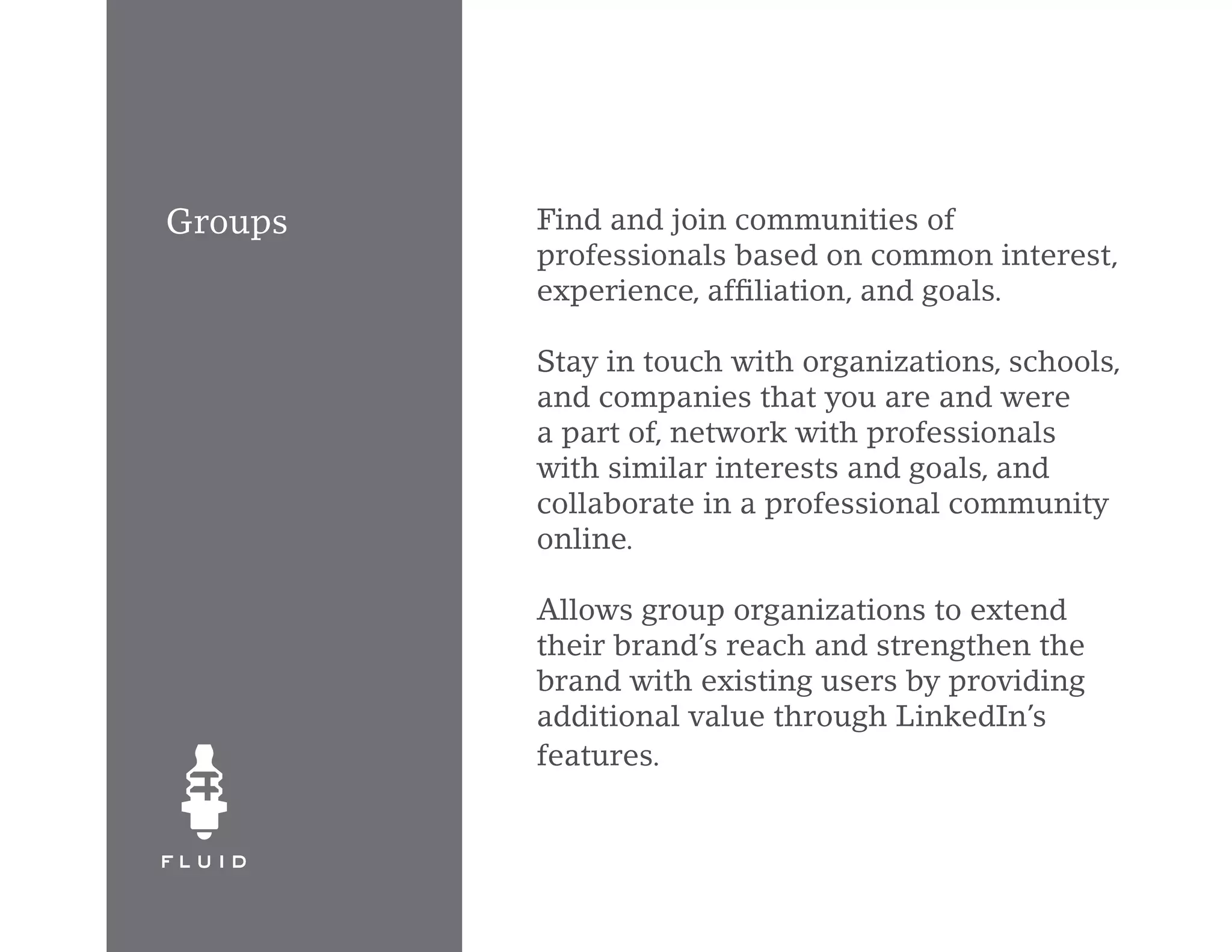 Groups   Find and join communities of
         professionals based on common interest,
         experience, affiliation, and goals.

         Stay in touch with organizations, schools,
         and companies that you are and were
         a part of, network with professionals
         with similar interests and goals, and
         collaborate in a professional community
         online.

         Allows group organizations to extend
         their brand’s reach and strengthen the
         brand with existing users by providing
         additional value through LinkedIn’s
         features.
 
