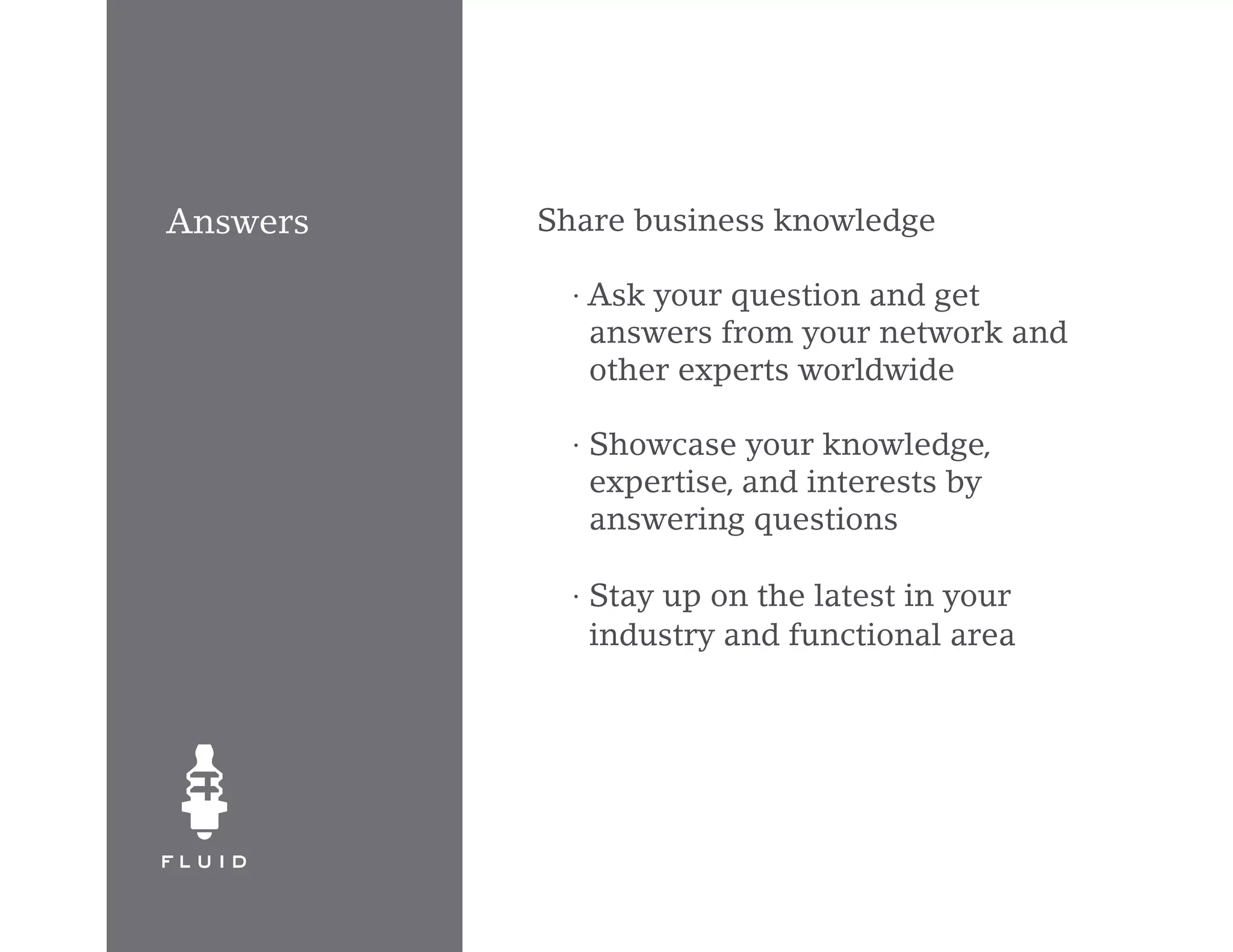 Answers   Share business knowledge

            · Ask your question and get
              answers from your network and
              other experts worldwide

            · Showcase your knowledge,
              expertise, and interests by
              answering questions

            · Stay up on the latest in your
              industry and functional area
 