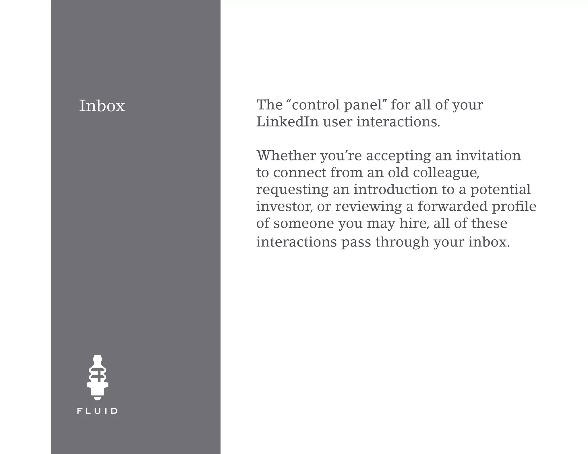 Inbox   The “control panel” for all of your
        LinkedIn user interactions.

        Whether you’re accepting an invitation
        to connect from an old colleague,
        requesting an introduction to a potential
        investor, or reviewing a forwarded profile
        of someone you may hire, all of these
        interactions pass through your inbox.
 
