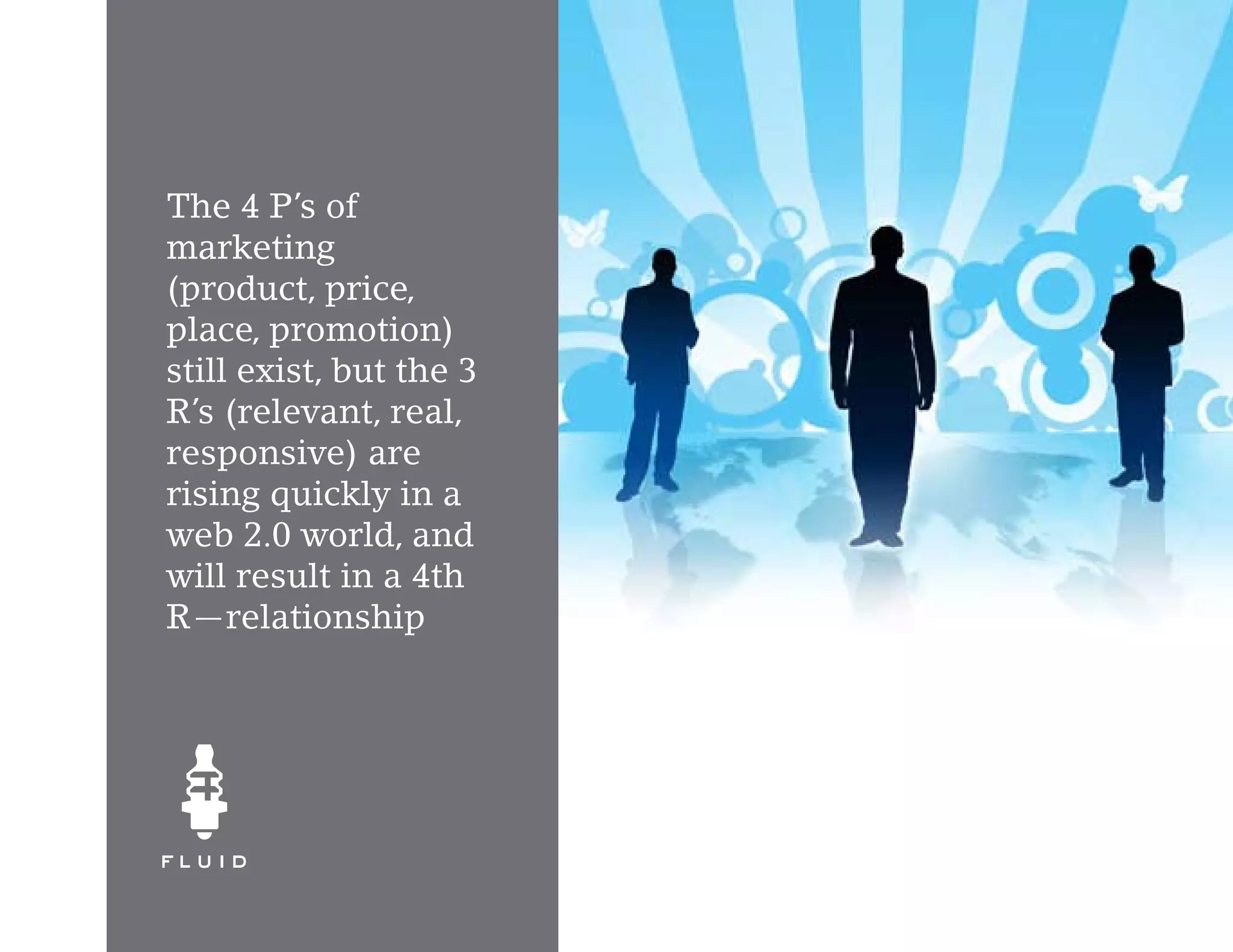 The 4 P’s of
marketing
(product, price,
place, promotion)
still exist, but the 3
R’s (relevant, real,
responsive) are
rising quickly in a
web 2.0 world, and
will result in a 4th
R—relationship
 