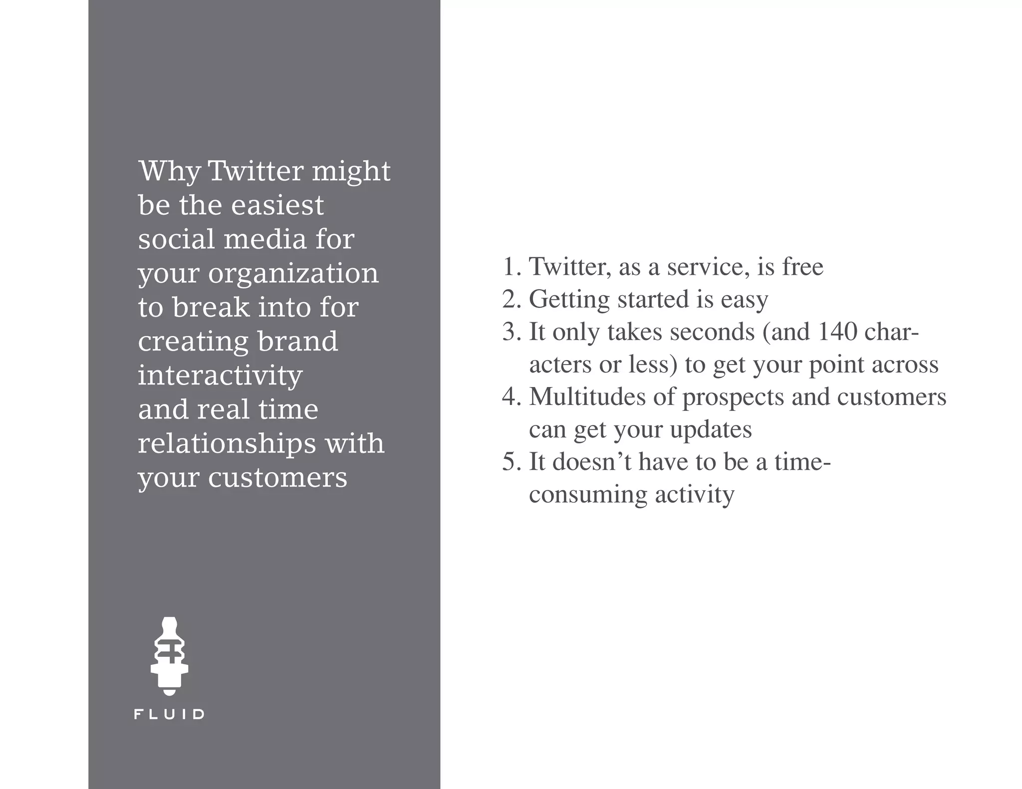 Why Twitter might
be the easiest
social media for
your organization    1. Twitter, as a service, is free
to break into for    2. Getting started is easy
creating brand       3. It only takes seconds (and 140 char-
interactivity           acters or less) to get your point across
                     4. Multitudes of prospects and customers
and real time
                        can get your updates
relationships with
                     5. It doesn’t have to be a time-
your customers
                        consuming activity
 