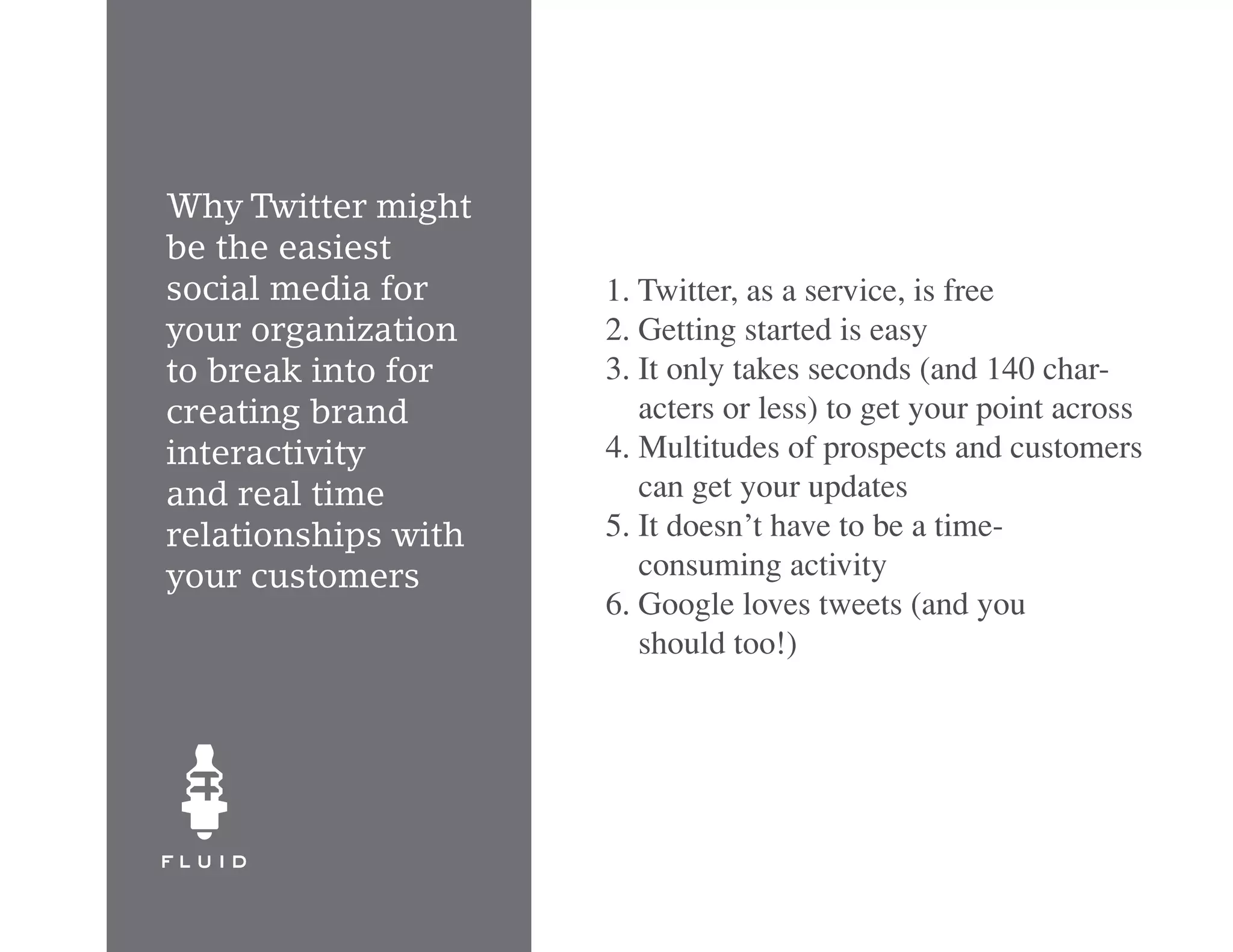 Why Twitter might
be the easiest
social media for     1. Twitter, as a service, is free
your organization    2. Getting started is easy
to break into for    3. It only takes seconds (and 140 char-
creating brand          acters or less) to get your point across
interactivity        4. Multitudes of prospects and customers
and real time           can get your updates
relationships with   5. It doesn’t have to be a time-
your customers          consuming activity
                     6. Google loves tweets (and you
                        should too!)
 