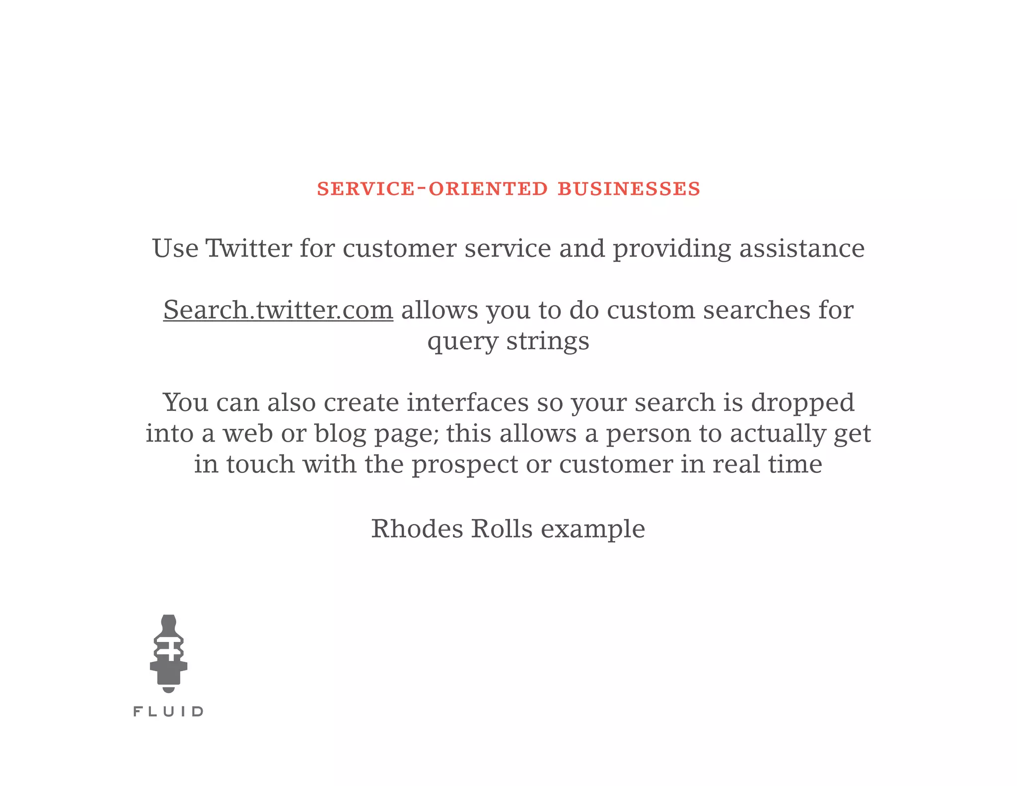 service-oriented businesses

Use Twitter for customer service and providing assistance

 Search.twitter.com allows you to do custom searches for
                      query strings

 You can also create interfaces so your search is dropped
into a web or blog page; this allows a person to actually get
    in touch with the prospect or customer in real time

                  Rhodes Rolls example
 