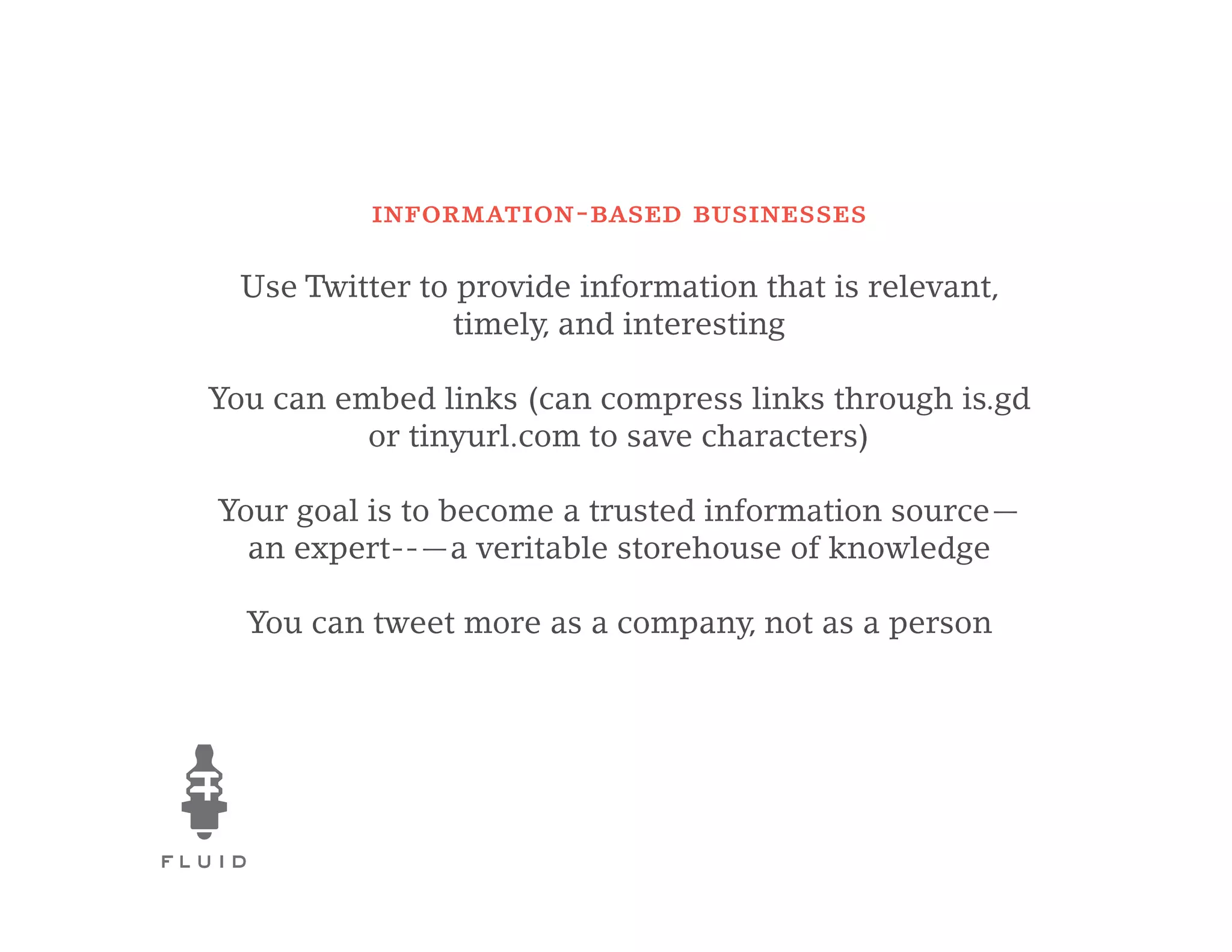 information-based businesses

  Use Twitter to provide information that is relevant,
                 timely, and interesting

You can embed links (can compress links through is.gd
          or tinyurl.com to save characters)

Your goal is to become a trusted information source—
  an expert--—a veritable storehouse of knowledge

  You can tweet more as a company, not as a person
 