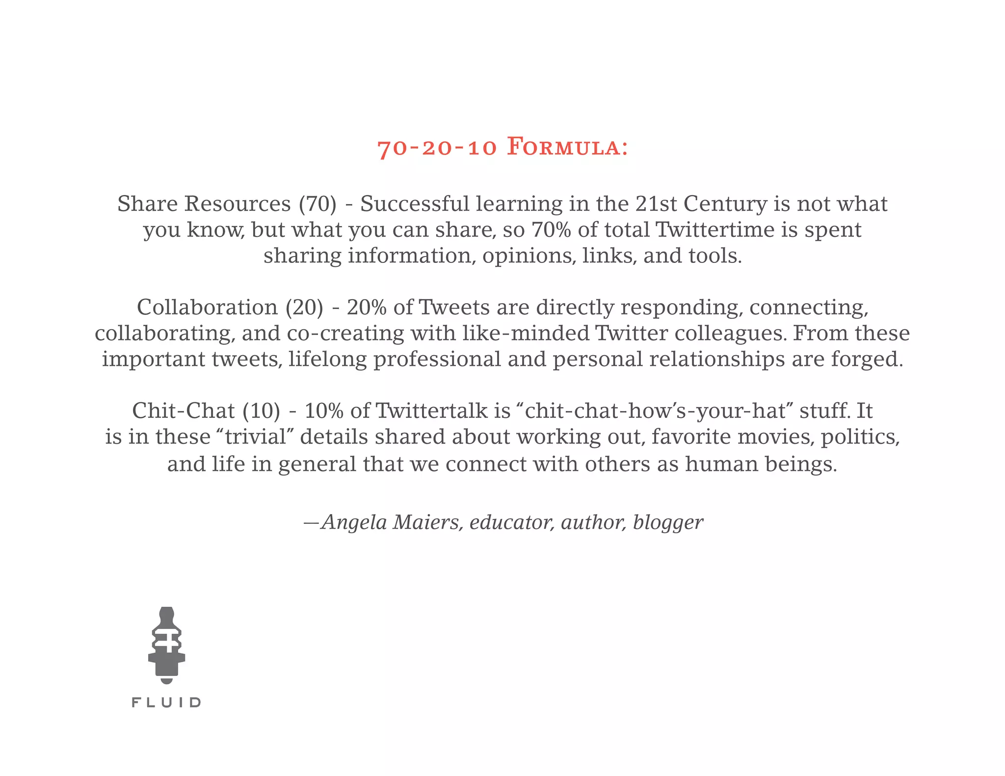 70-20-10 Formula:

  Share Resources (70) - Successful learning in the 21st Century is not what
    you know, but what you can share, so 70% of total Twittertime is spent
               sharing information, opinions, links, and tools.

    Collaboration (20) - 20% of Tweets are directly responding, connecting,
collaborating, and co-creating with like-minded Twitter colleagues. From these
 important tweets, lifelong professional and personal relationships are forged.

     Chit-Chat (10) - 10% of Twittertalk is “chit-chat-how’s-your-hat” stuff. It
 is in these “trivial” details shared about working out, favorite movies, politics,
        and life in general that we connect with others as human beings.

                     —Angela Maiers, educator, author, blogger
 