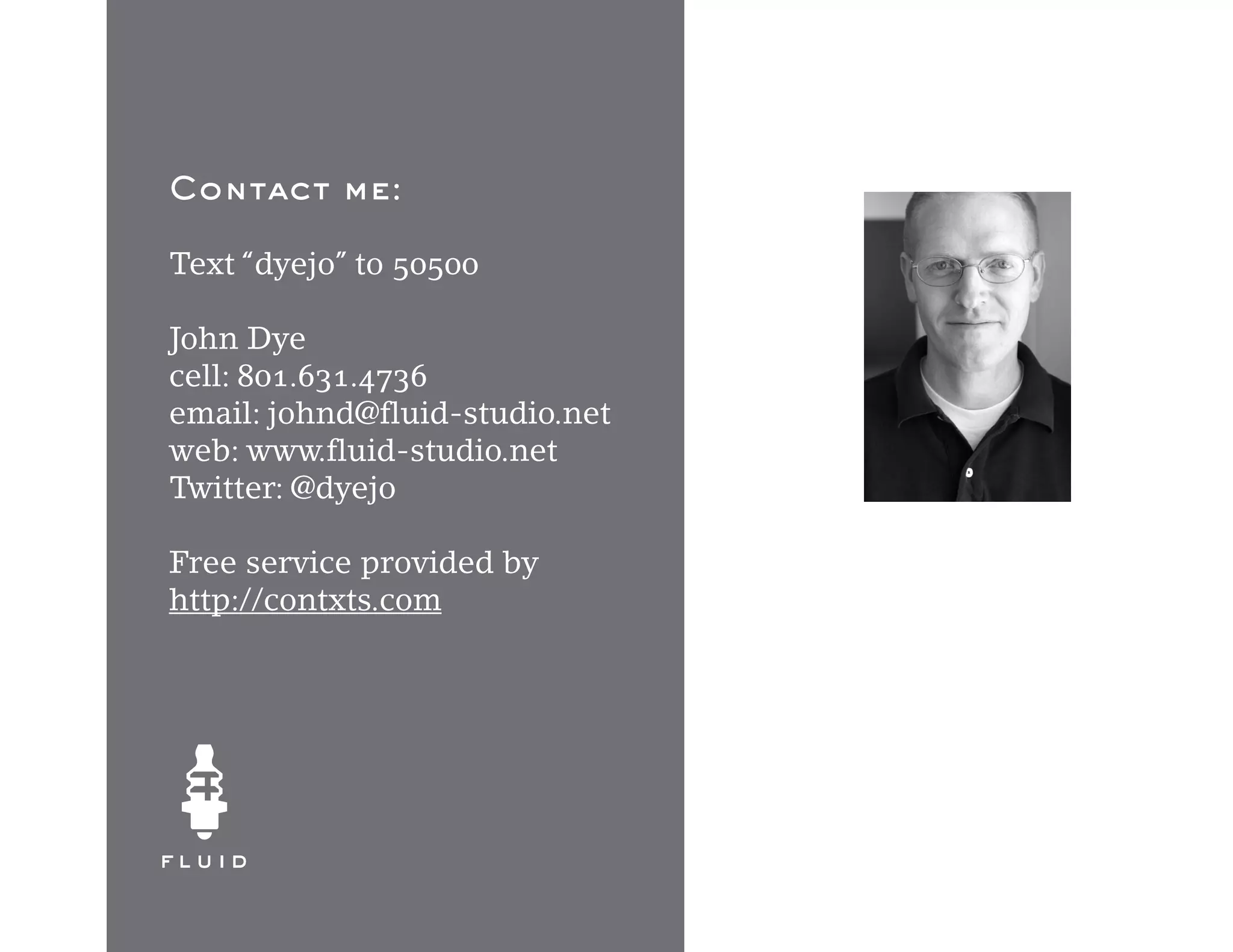 Contact me:

Text “dyejo” to 50500

John Dye
cell: 801.631.4736
email: johnd@fluid-studio.net
web: www.fluid-studio.net
Twitter: @dyejo

Free service provided by
http://contxts.com
 