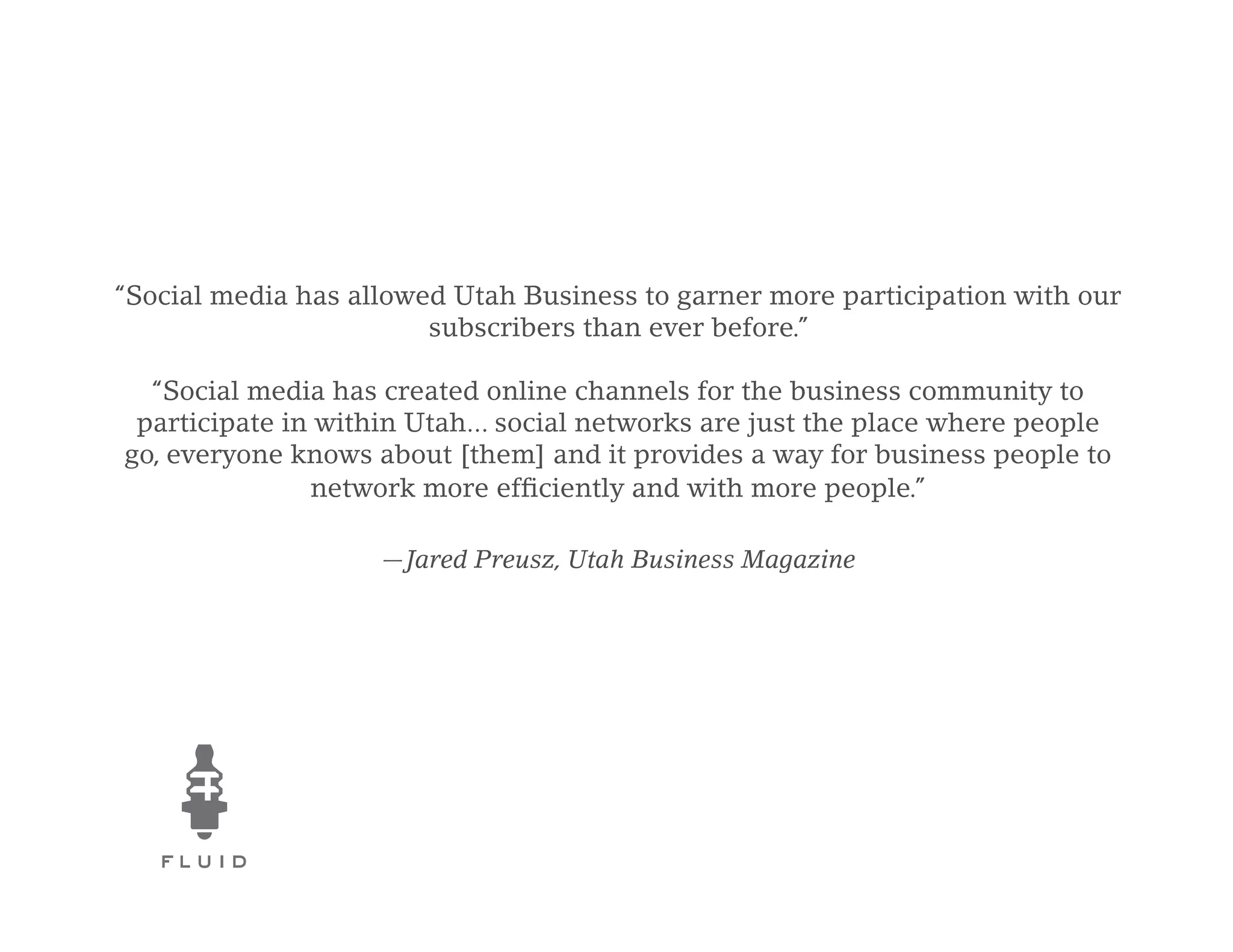 “Social media has allowed Utah Business to garner more participation with our
                        subscribers than ever before.”

  “Social media has created online channels for the business community to
 participate in within Utah... social networks are just the place where people
go, everyone knows about [them] and it provides a way for business people to
               network more efficiently and with more people.”

                    —Jared Preusz, Utah Business Magazine
 