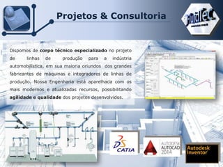 Projetos & Consultoria
Dispomos de corpo técnico especializado no projeto
de linhas de produção para a indústria
automobilística, em sua maioria oriundos dos grandes
fabricantes de máquinas e integradores de linhas de
produção. Nossa Engenharia está aparelhada com os
mais modernos e atualizadas recursos, possibilitando
agilidade e qualidade dos projetos desenvolvidos.
 