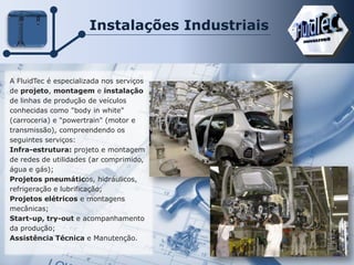 Instalações Industriais
A FluidTec é especializada nos serviços
de projeto, montagem e instalação
de linhas de produção de veículos
conhecidas como "body in white"
(carroceria) e "powertrain" (motor e
transmissão), compreendendo os
seguintes serviços:
Infra-estrutura: projeto e montagem
de redes de utilidades (ar comprimido,
água e gás);
Projetos pneumáticos, hidráulicos,
refrigeração e lubrificação;
Projetos elétricos e montagens
mecânicas;
Start-up, try-out e acompanhamento
da produção;
Assistência Técnica e Manutenção.
 