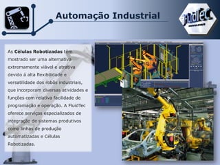 Automação Industrial
As Células Robotizadas têm
mostrado ser uma alternativa
extremamente viável e atrativa
devido á alta flexibilidade e
versatilidade dos robôs industriais,
que incorporam diversas atividades e
funções com relativa facilidade de
programação e operação. A FluidTec
oferece serviços especializados de
integração de sistemas produtivos
como linhas de produção
automatizadas e Células
Robotizadas.
 