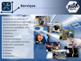 Serviços
Dispomos de um quadro de
profissionais altamente qualificados
para a prestação de serviços de
mão-de-obra especializada como:
 Ferramenteiros
 Mecânicos
 Eletricistas
 Técnicos Eletrônicos
 Fluidos (pneumática, hidráulica,
refrigeração e lubrificação)
 Ajustadores
 Torneiros
 Pintores
 Soldadores
 