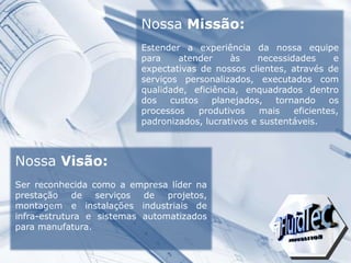Nossa Visão:
Ser reconhecida como a empresa líder na
prestação de serviços de projetos,
montagem e instalações industriais de
infra-estrutura e sistemas automatizados
para manufatura.
Nossa Missão:
Estender a experiência da nossa equipe
para atender às necessidades e
expectativas de nossos clientes, através de
serviços personalizados, executados com
qualidade, eficiência, enquadrados dentro
dos custos planejados, tornando os
processos produtivos mais eficientes,
padronizados, lucrativos e sustentáveis.
 