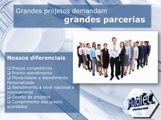 Grandes projetos demandam
grandes parcerias
Nossos diferenciais
 Preços competitivos
 Pronto-atendimento
 Flexibilidade e Atendimento
Personalizado
 Atendimento a nível nacional e
internacional
 Gestão de projetos
 Cumprimento dos prazos
acordados
 