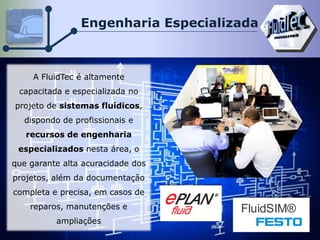 Engenharia Especializada
A FluidTec é altamente
capacitada e especializada no
projeto de sistemas fluídicos,
dispondo de profissionais e
recursos de engenharia
especializados nesta área, o
que garante alta acuracidade dos
projetos, além da documentação
completa e precisa, em casos de
reparos, manutenções e
ampliações
FluidSIM®
 