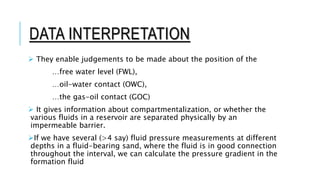 DATA INTERPRETATION
 They enable judgements to be made about the position of the
…free water level (FWL),
…oil-water contact (OWC),
…the gas-oil contact (GOC)
 It gives information about compartmentalization, or whether the
various fluids in a reservoir are separated physically by an
impermeable barrier.
If we have several (>4 say) fluid pressure measurements at different
depths in a fluid-bearing sand, where the fluid is in good connection
throughout the interval, we can calculate the pressure gradient in the
formation fluid
 