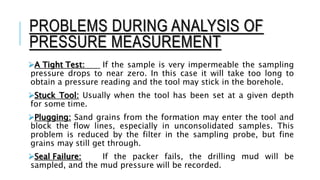 PROBLEMS DURING ANALYSIS OF
PRESSURE MEASUREMENT
A Tight Test: If the sample is very impermeable the sampling
pressure drops to near zero. In this case it will take too long to
obtain a pressure reading and the tool may stick in the borehole.
Stuck Tool: Usually when the tool has been set at a given depth
for some time.
Plugging: Sand grains from the formation may enter the tool and
block the flow lines, especially in unconsolidated samples. This
problem is reduced by the filter in the sampling probe, but fine
grains may still get through.
Seal Failure: If the packer fails, the drilling mud will be
sampled, and the mud pressure will be recorded.
 