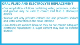 ORAL FLUID AND ELECTROLYTE REPLACEMENT
•Oral rehydration solutions containing water, potassium, sodium
and glucose may be used to correct mild fluid & electrolyte
deficits
Glucose not only provides calories but also promotes sodium
and water absorption in the small intestine
•Cola drinks are avoided because they do not contain adequate
electrolyte replacement & sugar content may lead to osmotic
diuresis
 