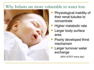 Why Infants are more vulnerable to water loss
 Physiological inability of
their renal tubules to
concentrate
 Higher metabolic rate
 Larger body surface
area
 Poorly developed thirst
mechanism
 Larger turnover water
exchange
(50% of ECF every day)
 