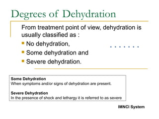 Degrees of Dehydration
From treatment point of view, dehydration is
usually classified as :
 No dehydration,
 Some dehydration and
 Severe dehydration.
Some Dehydration
When symptoms and/or signs of dehydration are present.
Severe Dehydration
In the presence of shock and lethargy it is referred to as severe
IMNCI System
 